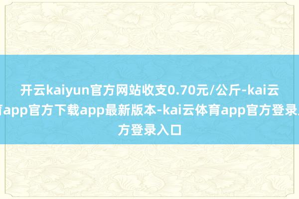 开云kaiyun官方网站收支0.70元/公斤-kai云体育app官方下载app最新版本-kai云体育app官方登录入口
