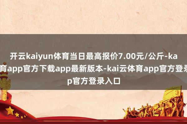 开云kaiyun体育当日最高报价7.00元/公斤-kai云体育app官方下载app最新版本-kai云体育app官方登录入口