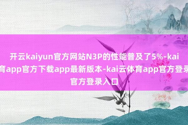开云kaiyun官方网站N3P的性能普及了5%-kai云体育app官方下载app最新版本-kai云体育app官方登录入口