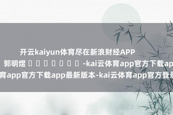 开云kaiyun体育尽在新浪财经APP            						背负剪辑：郭明煜 							-kai云体育app官方下载app最新版本-kai云体育app官方登录入口