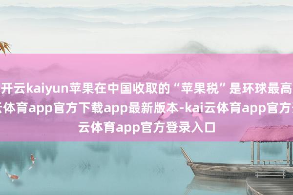 开云kaiyun苹果在中国收取的“苹果税”是环球最高的-kai云体育app官方下载app最新版本-kai云体育app官方登录入口
