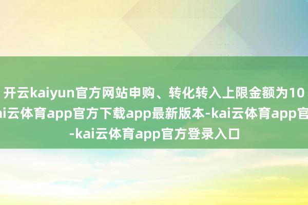 开云kaiyun官方网站申购、转化转入上限金额为100.0万元-kai云体育app官方下载app最新版本-kai云体育app官方登录入口