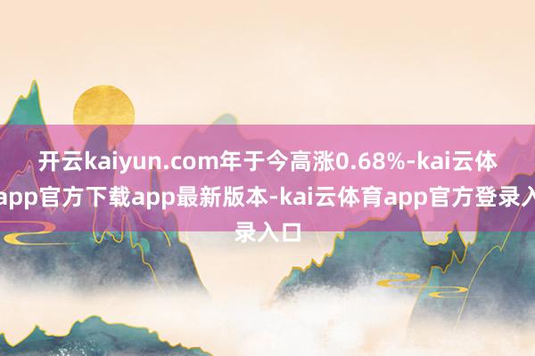 开云kaiyun.com年于今高涨0.68%-kai云体育app官方下载app最新版本-kai云体育app官方登录入口