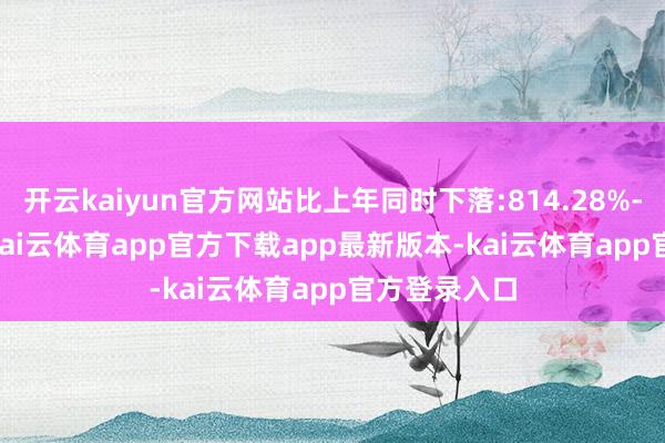 开云kaiyun官方网站比上年同时下落:814.28%-934.33%-kai云体育app官方下载app最新版本-kai云体育app官方登录入口
