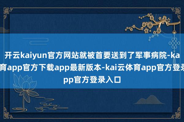 开云kaiyun官方网站就被首要送到了军事病院-kai云体育app官方下载app最新版本-kai云体育app官方登录入口