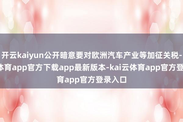 开云kaiyun公开暗意要对欧洲汽车产业等加征关税-kai云体育app官方下载app最新版本-kai云体育app官方登录入口