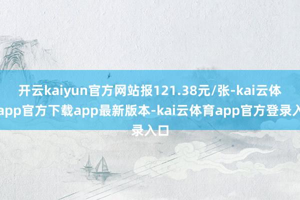 开云kaiyun官方网站报121.38元/张-kai云体育app官方下载app最新版本-kai云体育app官方登录入口