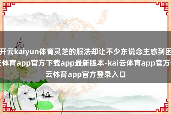 开云kaiyun体育灵芝的服法却让不少东说念主感到困惑-kai云体育app官方下载app最新版本-kai云体育app官方登录入口