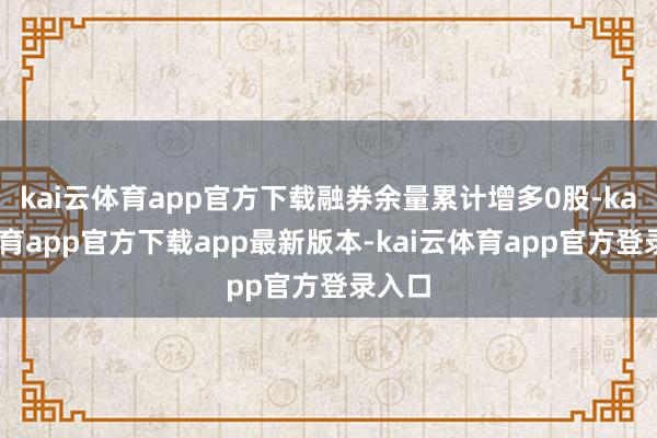 kai云体育app官方下载融券余量累计增多0股-kai云体育app官方下载app最新版本-kai云体育app官方登录入口