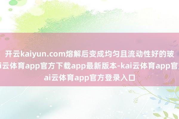 开云kaiyun.com熔解后变成均匀且流动性好的玻璃熔体-kai云体育app官方下载app最新版本-kai云体育app官方登录入口