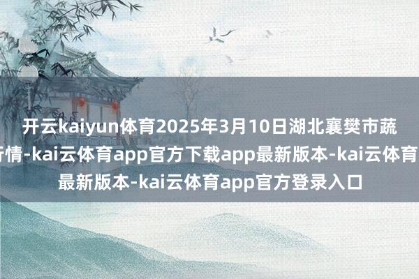 开云kaiyun体育2025年3月10日湖北襄樊市蔬菜批发商场价钱行情-kai云体育app官方下载app最新版本-kai云体育app官方登录入口