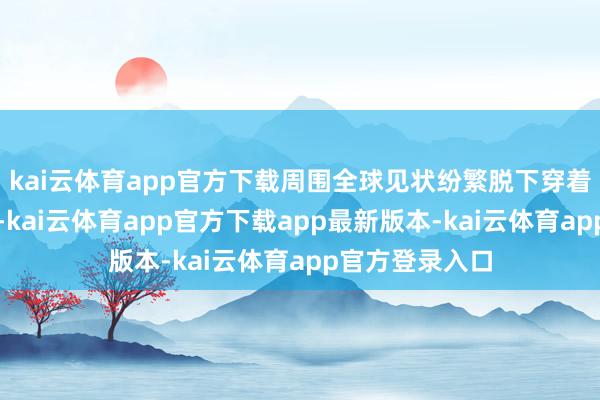 kai云体育app官方下载周围全球见状纷繁脱下穿着挥舞以匡助他-kai云体育app官方下载app最新版本-kai云体育app官方登录入口