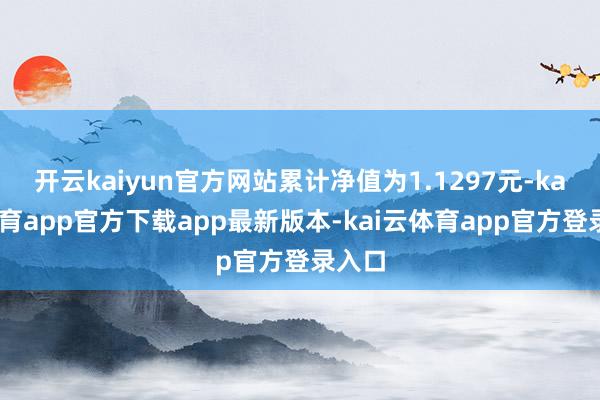 开云kaiyun官方网站累计净值为1.1297元-kai云体育app官方下载app最新版本-kai云体育app官方登录入口