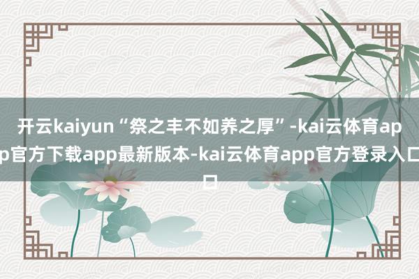 开云kaiyun“祭之丰不如养之厚”-kai云体育app官方下载app最新版本-kai云体育app官方登录入口