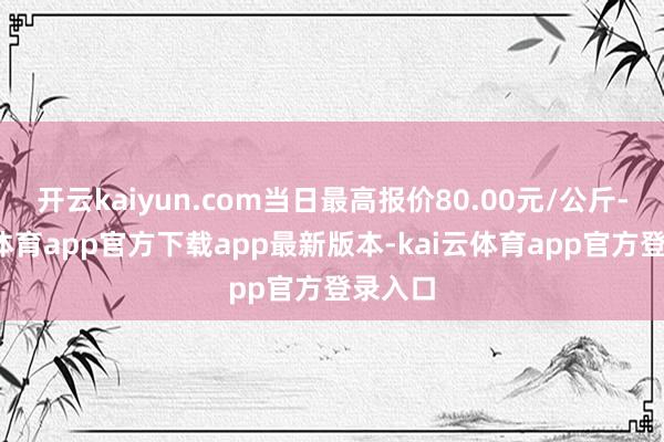 开云kaiyun.com当日最高报价80.00元/公斤-kai云体育app官方下载app最新版本-kai云体育app官方登录入口
