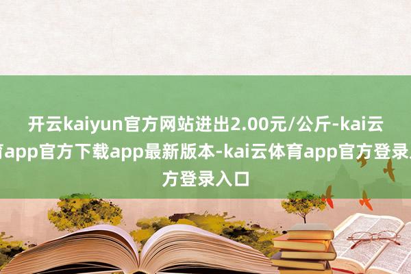 开云kaiyun官方网站进出2.00元/公斤-kai云体育app官方下载app最新版本-kai云体育app官方登录入口