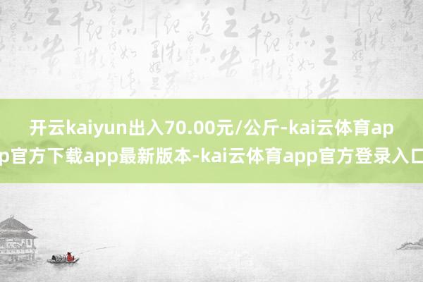 开云kaiyun出入70.00元/公斤-kai云体育app官方下载app最新版本-kai云体育app官方登录入口