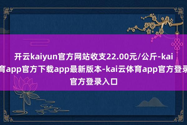 开云kaiyun官方网站收支22.00元/公斤-kai云体育app官方下载app最新版本-kai云体育app官方登录入口