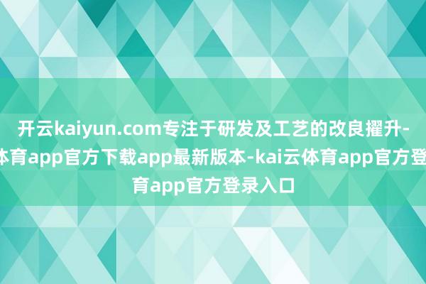 开云kaiyun.com专注于研发及工艺的改良擢升-kai云体育app官方下载app最新版本-kai云体育app官方登录入口