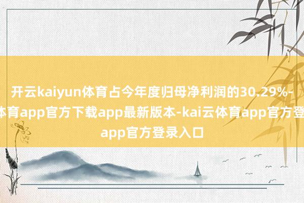 开云kaiyun体育占今年度归母净利润的30.29%-kai云体育app官方下载app最新版本-kai云体育app官方登录入口