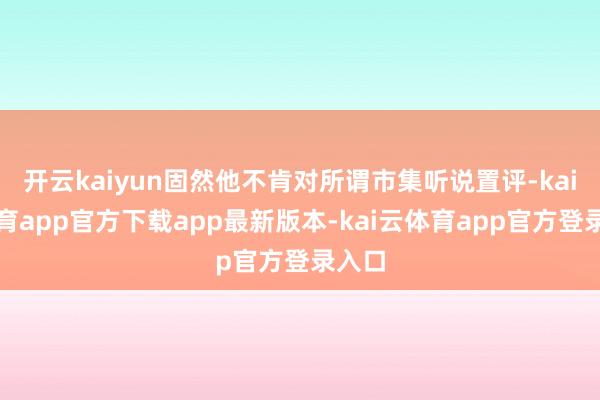 开云kaiyun固然他不肯对所谓市集听说置评-kai云体育app官方下载app最新版本-kai云体育app官方登录入口