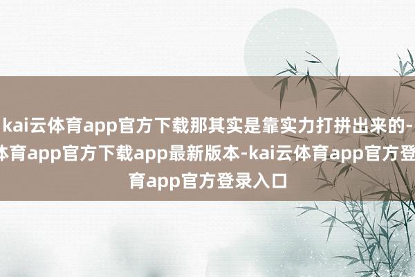 kai云体育app官方下载那其实是靠实力打拼出来的-kai云体育app官方下载app最新版本-kai云体育app官方登录入口