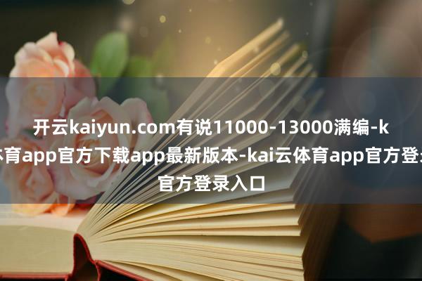 开云kaiyun.com有说11000-13000满编-kai云体育app官方下载app最新版本-kai云体育app官方登录入口