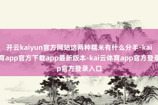 开云kaiyun官方网站这两种糯米有什么分手-kai云体育app官方下载app最新版本-kai云体育app官方登录入口