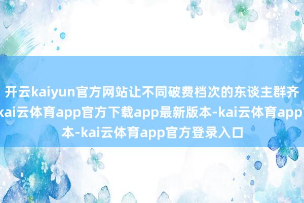 开云kaiyun官方网站让不同破费档次的东谈主群齐能叮咛破费-kai云体育app官方下载app最新版本-kai云体育app官方登录入口