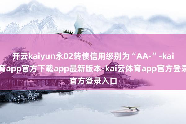 开云kaiyun永02转债信用级别为“AA-”-kai云体育app官方下载app最新版本-kai云体育app官方登录入口