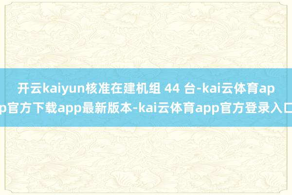 开云kaiyun核准在建机组 44 台-kai云体育app官方下载app最新版本-kai云体育app官方登录入口
