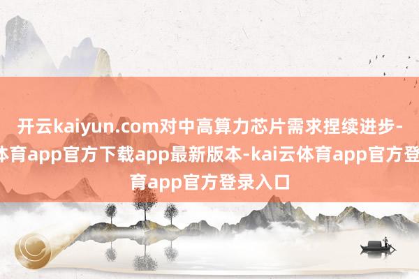 开云kaiyun.com对中高算力芯片需求捏续进步-kai云体育app官方下载app最新版本-kai云体育app官方登录入口