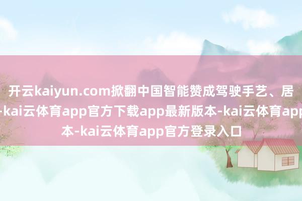 开云kaiyun.com掀翻中国智能赞成驾驶手艺、居品的出海海潮-kai云体育app官方下载app最新版本-kai云体育app官方登录入口