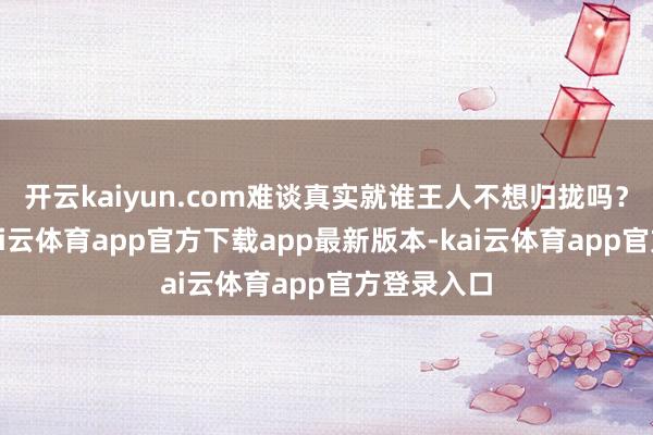开云kaiyun.com难谈真实就谁王人不想归拢吗?先别急-kai云体育app官方下载app最新版本-kai云体育app官方登录入口