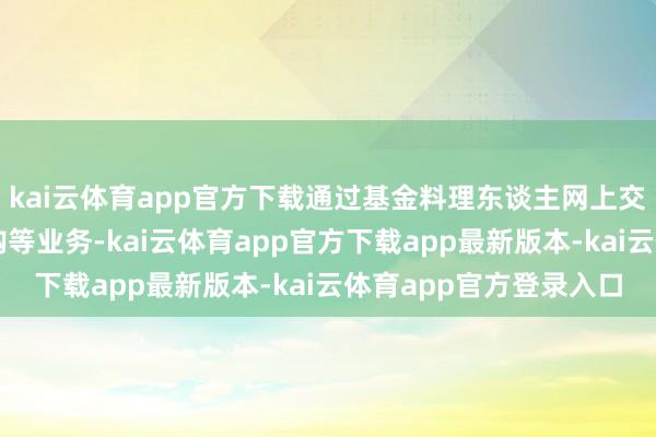 kai云体育app官方下载通过基金料理东谈主网上交易系统办理开户、认购等业务-kai云体育app官方下载app最新版本-kai云体育app官方登录入口