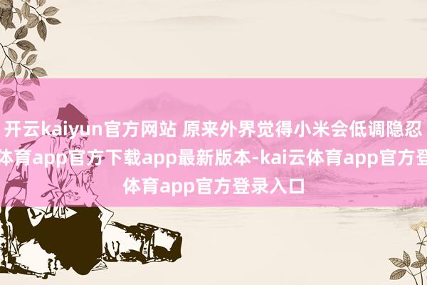 开云kaiyun官方网站 原来外界觉得小米会低调隐忍-kai云体育app官方下载app最新版本-kai云体育app官方登录入口