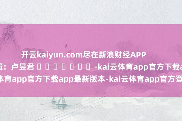 开云kaiyun.com尽在新浪财经APP 包袱剪辑:卢昱君 -kai云体育app官方下载app最新版本-kai云体育app官方登录入口