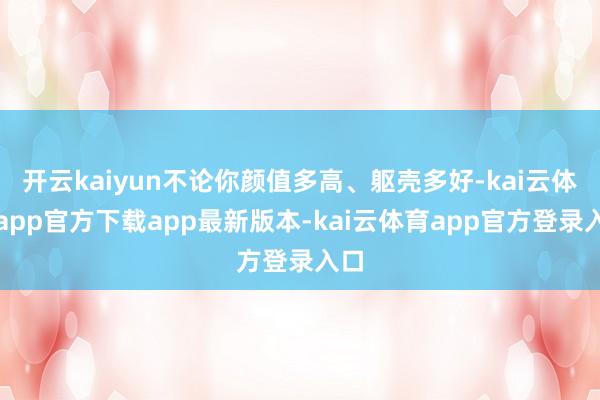 开云kaiyun不论你颜值多高、躯壳多好-kai云体育app官方下载app最新版本-kai云体育app官方登录入口