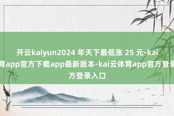 开云kaiyun2024 年天下最低涨 25 元-kai云体育app官方下载app最新版本-kai云体育app官方登录入口