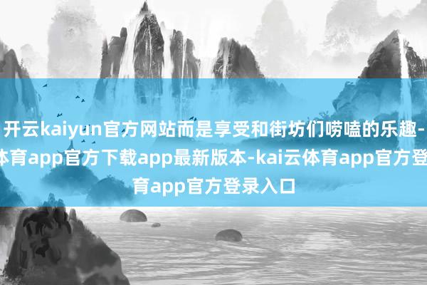 开云kaiyun官方网站而是享受和街坊们唠嗑的乐趣-kai云体育app官方下载app最新版本-kai云体育app官方登录入口