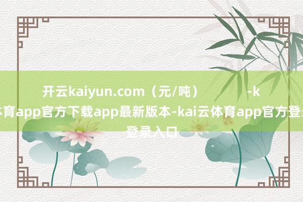 开云kaiyun.com（元/吨）            -kai云体育app官方下载app最新版本-kai云体育app官方登录入口