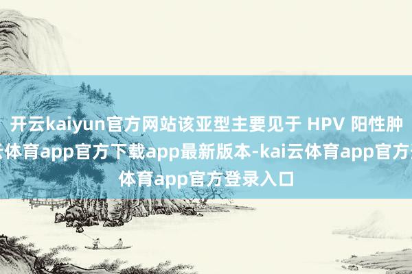 开云kaiyun官方网站该亚型主要见于 HPV 阳性肿瘤-kai云体育app官方下载app最新版本-kai云体育app官方登录入口