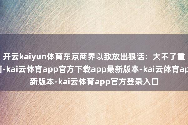 开云kaiyun体育东京商界以致放出狠话：大不了重启自食其力筹画-kai云体育app官方下载app最新版本-kai云体育app官方登录入口