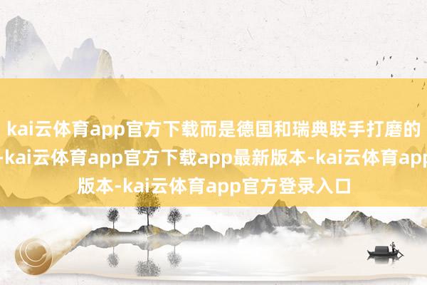 kai云体育app官方下载而是德国和瑞典联手打磨的高精科技居品-kai云体育app官方下载app最新版本-kai云体育app官方登录入口