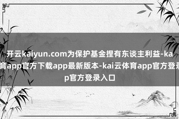 开云kaiyun.com为保护基金捏有东谈主利益-kai云体育app官方下载app最新版本-kai云体育app官方登录入口
