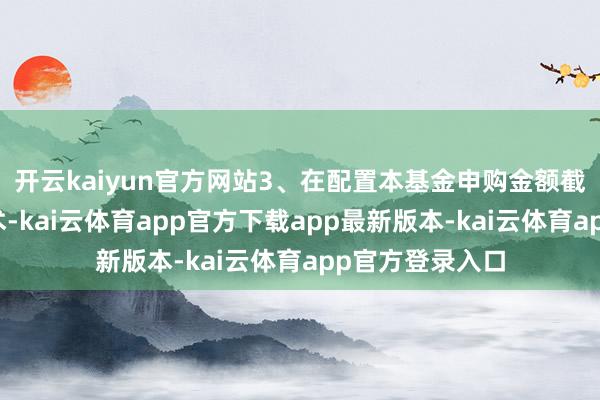 开云kaiyun官方网站3、在配置本基金申购金额截止业求现实技术-kai云体育app官方下载app最新版本-kai云体育app官方登录入口