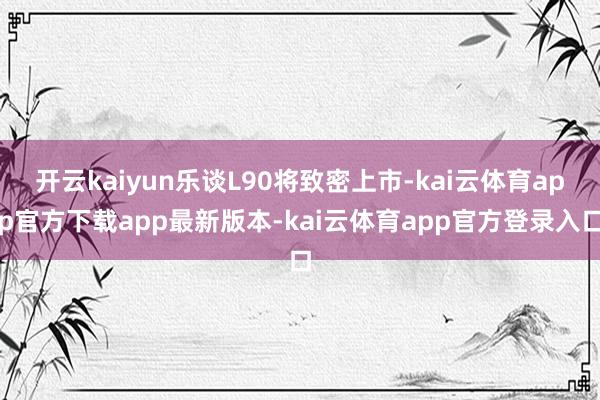 开云kaiyun乐谈L90将致密上市-kai云体育app官方下载app最新版本-kai云体育app官方登录入口