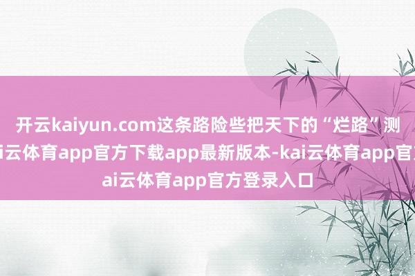 开云kaiyun.com这条路险些把天下的“烂路”测了一遍-kai云体育app官方下载app最新版本-kai云体育app官方登录入口