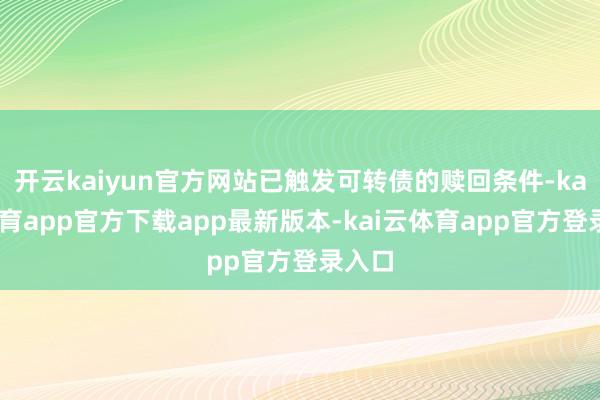 开云kaiyun官方网站已触发可转债的赎回条件-kai云体育app官方下载app最新版本-kai云体育app官方登录入口