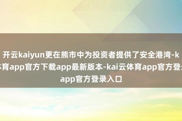 开云kaiyun更在熊市中为投资者提供了安全港湾-kai云体育app官方下载app最新版本-kai云体育app官方登录入口